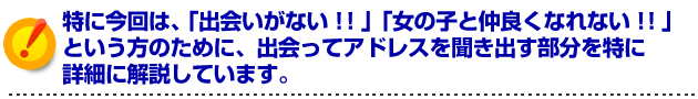 特に今回は、「出会いがない!!」「女の子と仲良くなれない!!」という方のために出会ってアドレスを聞き出す部分を特に詳細に解説しています。