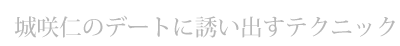 デートの誘い方 城咲仁のデートに誘い出すテクニック
